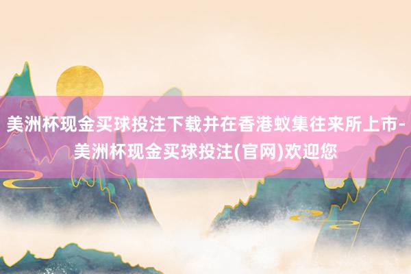 美洲杯现金买球投注下载并在香港蚁集往来所上市-美洲杯现金买球投注(官网)欢迎您