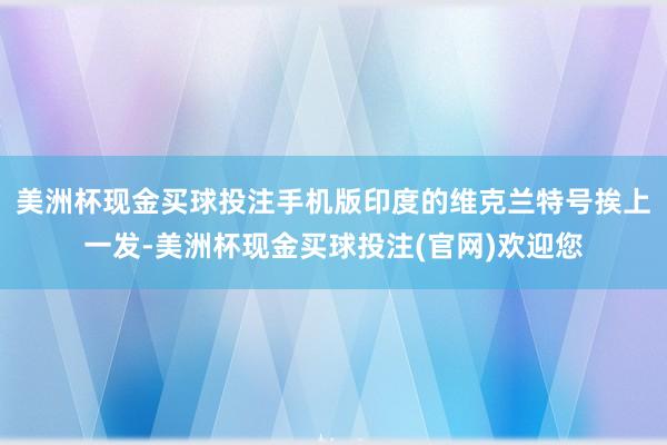 美洲杯现金买球投注手机版印度的维克兰特号挨上一发-美洲杯现金买球投注(官网)欢迎您