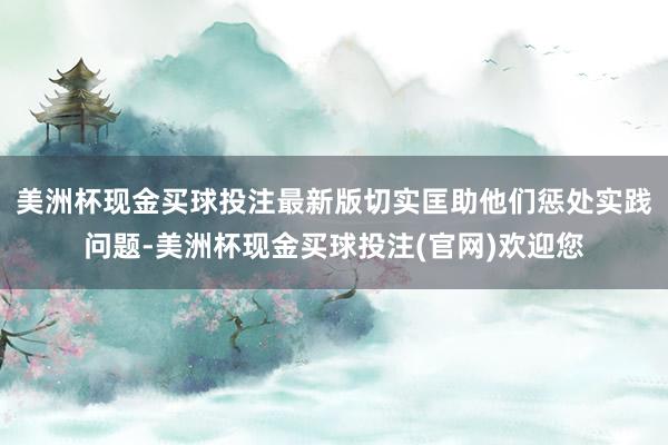 美洲杯现金买球投注最新版切实匡助他们惩处实践问题-美洲杯现金买球投注(官网)欢迎您