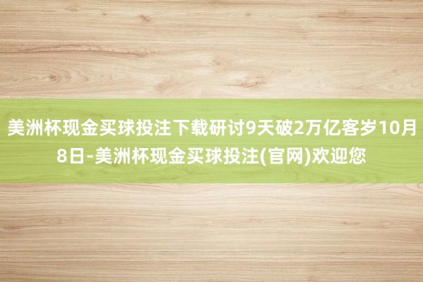 美洲杯现金买球投注下载研讨9天破2万亿客岁10月8日-美洲杯现金买球投注(官网)欢迎您