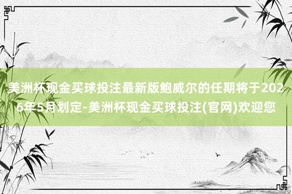 美洲杯现金买球投注最新版鲍威尔的任期将于2026年5月划定-美洲杯现金买球投注(官网)欢迎您