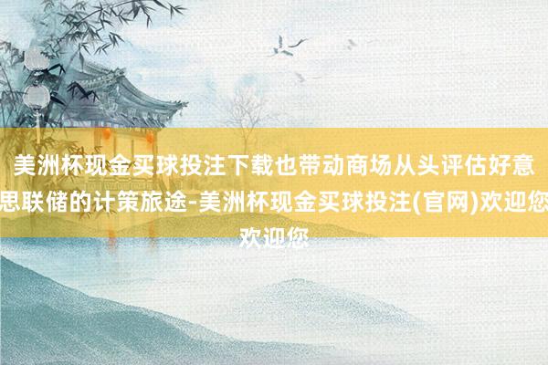 美洲杯现金买球投注下载也带动商场从头评估好意思联储的计策旅途-美洲杯现金买球投注(官网)欢迎您