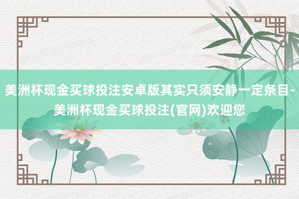 美洲杯现金买球投注安卓版其实只须安静一定条目-美洲杯现金买球投注(官网)欢迎您