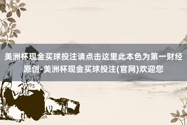 美洲杯现金买球投注请点击这里此本色为第一财经原创-美洲杯现金买球投注(官网)欢迎您