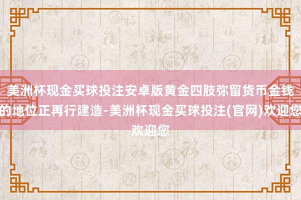 美洲杯现金买球投注安卓版黄金四肢弥留货币金钱的地位正再行建造-美洲杯现金买球投注(官网)欢迎您