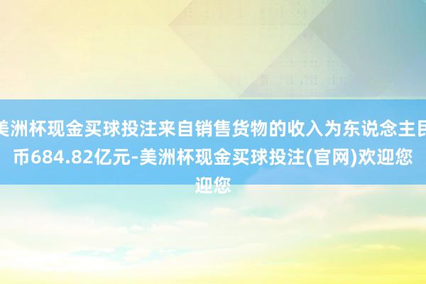 美洲杯现金买球投注来自销售货物的收入为东说念主民币684.82亿元-美洲杯现金买球投注(官网)欢迎您