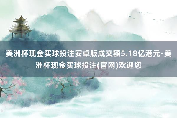 美洲杯现金买球投注安卓版成交额5.18亿港元-美洲杯现金买球投注(官网)欢迎您