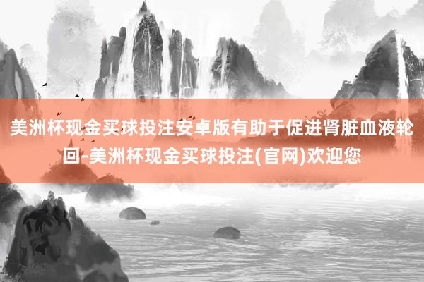 美洲杯现金买球投注安卓版有助于促进肾脏血液轮回-美洲杯现金买球投注(官网)欢迎您