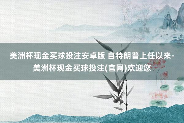 美洲杯现金买球投注安卓版 　　自特朗普上任以来-美洲杯现金买球投注(官网)欢迎您