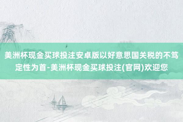 美洲杯现金买球投注安卓版以好意思国关税的不笃定性为首-美洲杯现金买球投注(官网)欢迎您
