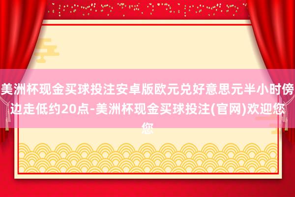 美洲杯现金买球投注安卓版欧元兑好意思元半小时傍边走低约20点-美洲杯现金买球投注(官网)欢迎您