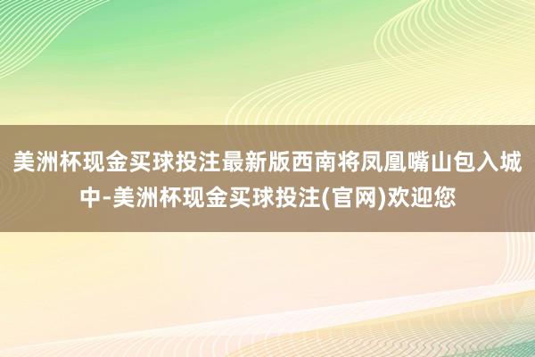 美洲杯现金买球投注最新版西南将凤凰嘴山包入城中-美洲杯现金买球投注(官网)欢迎您