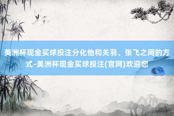 美洲杯现金买球投注分化他和关羽、张飞之间的方式-美洲杯现金买球投注(官网)欢迎您