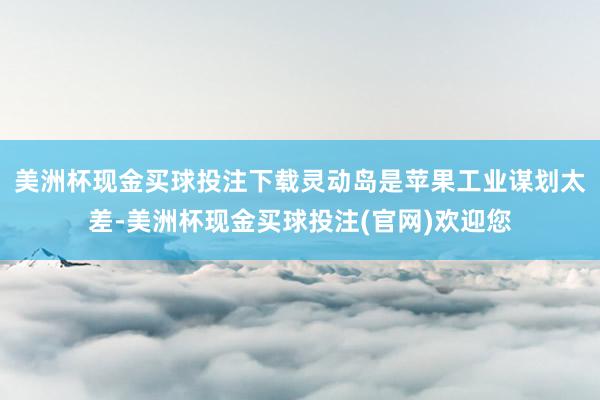 美洲杯现金买球投注下载灵动岛是苹果工业谋划太差-美洲杯现金买球投注(官网)欢迎您