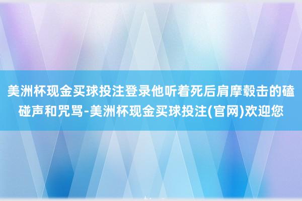 美洲杯现金买球投注登录他听着死后肩摩毂击的磕碰声和咒骂-美洲杯现金买球投注(官网)欢迎您