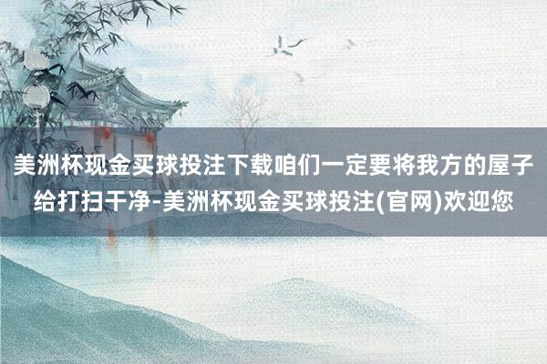 美洲杯现金买球投注下载咱们一定要将我方的屋子给打扫干净-美洲杯现金买球投注(官网)欢迎您