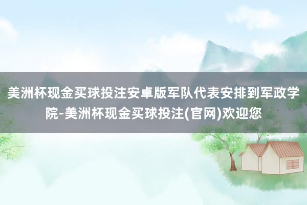 美洲杯现金买球投注安卓版军队代表安排到军政学院-美洲杯现金买球投注(官网)欢迎您