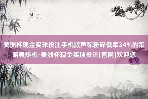 美洲杯现金买球投注手机版声称粉碎俄军34%的策略轰炸机-美洲杯现金买球投注(官网)欢迎您