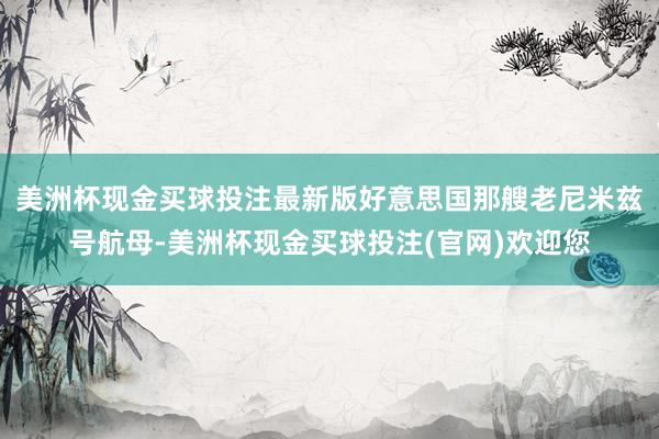 美洲杯现金买球投注最新版好意思国那艘老尼米兹号航母-美洲杯现金买球投注(官网)欢迎您