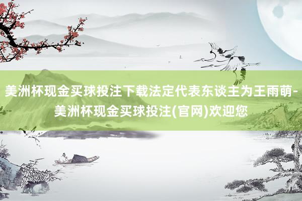 美洲杯现金买球投注下载法定代表东谈主为王雨萌-美洲杯现金买球投注(官网)欢迎您
