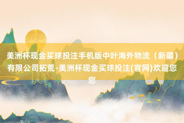 美洲杯现金买球投注手机版中叶海外物流（新疆）有限公司拓荒-美洲杯现金买球投注(官网)欢迎您