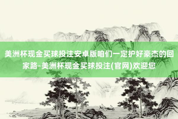 美洲杯现金买球投注安卓版咱们一定护好豪杰的回家路-美洲杯现金买球投注(官网)欢迎您