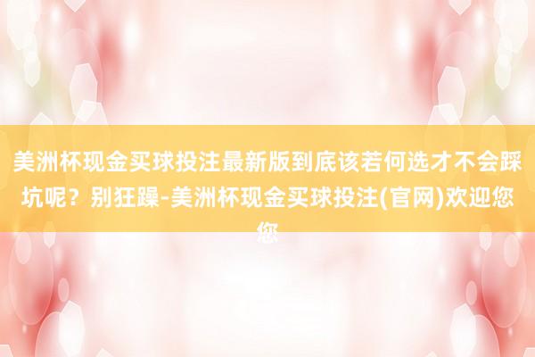 美洲杯现金买球投注最新版到底该若何选才不会踩坑呢？别狂躁-美洲杯现金买球投注(官网)欢迎您