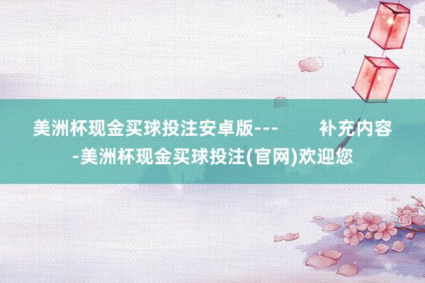 美洲杯现金买球投注安卓版---        补充内容-美洲杯现金买球投注(官网)欢迎您
