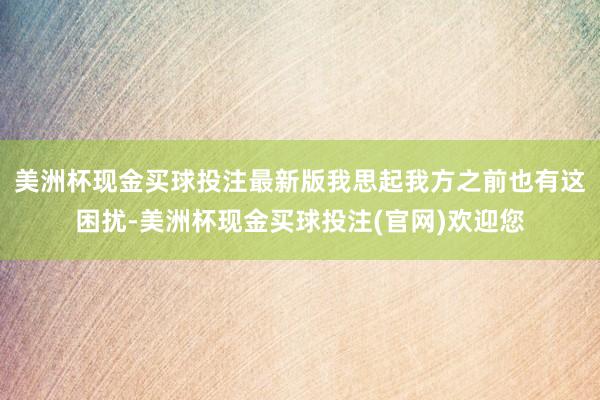 美洲杯现金买球投注最新版我思起我方之前也有这困扰-美洲杯现金买球投注(官网)欢迎您