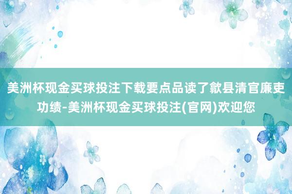 美洲杯现金买球投注下载要点品读了歙县清官廉吏功绩-美洲杯现金买球投注(官网)欢迎您
