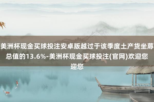 美洲杯现金买球投注安卓版越过于该季度土产货坐蓐总值的13.6%-美洲杯现金买球投注(官网)欢迎您