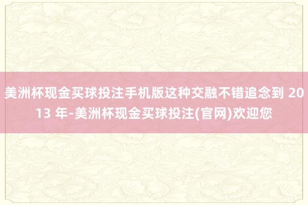 美洲杯现金买球投注手机版这种交融不错追念到 2013 年-美洲杯现金买球投注(官网)欢迎您