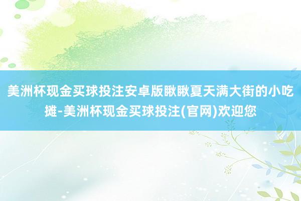 美洲杯现金买球投注安卓版瞅瞅夏天满大街的小吃摊-美洲杯现金买球投注(官网)欢迎您