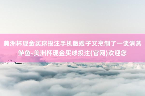 美洲杯现金买球投注手机版嫂子又烹制了一谈清蒸鲈鱼-美洲杯现金买球投注(官网)欢迎您