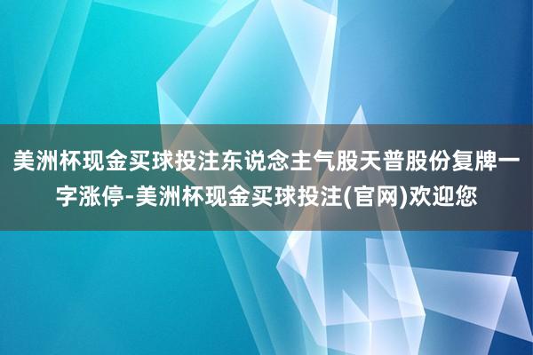 美洲杯现金买球投注东说念主气股天普股份复牌一字涨停-美洲杯现金买球投注(官网)欢迎您