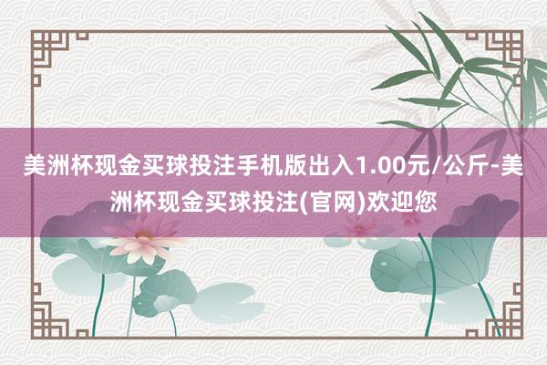 美洲杯现金买球投注手机版出入1.00元/公斤-美洲杯现金买球投注(官网)欢迎您