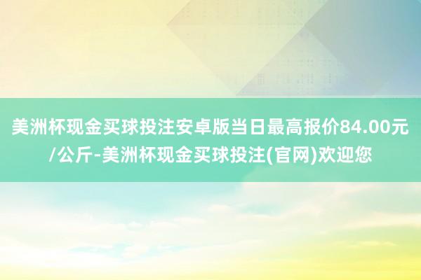 美洲杯现金买球投注安卓版当日最高报价84.00元/公斤-美洲杯现金买球投注(官网)欢迎您
