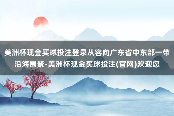 美洲杯现金买球投注登录从容向广东省中东部一带沿海围聚-美洲杯现金买球投注(官网)欢迎您