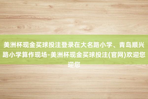 美洲杯现金买球投注登录在大名路小学、青岛顺兴路小学算作现场-美洲杯现金买球投注(官网)欢迎您