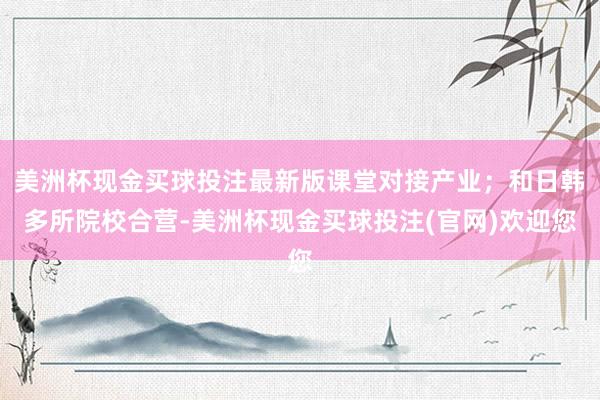 美洲杯现金买球投注最新版课堂对接产业；和日韩多所院校合营-美洲杯现金买球投注(官网)欢迎您