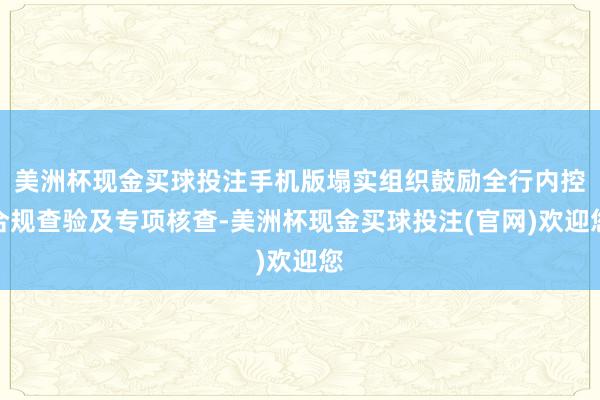美洲杯现金买球投注手机版塌实组织鼓励全行内控合规查验及专项核查-美洲杯现金买球投注(官网)欢迎您