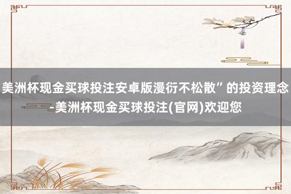 美洲杯现金买球投注安卓版漫衍不松散”的投资理念-美洲杯现金买球投注(官网)欢迎您