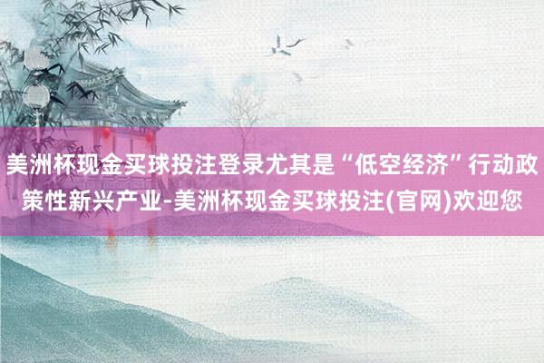 美洲杯现金买球投注登录尤其是“低空经济”行动政策性新兴产业-美洲杯现金买球投注(官网)欢迎您