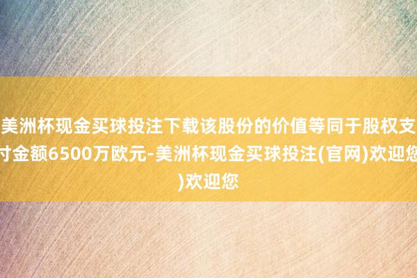 美洲杯现金买球投注下载该股份的价值等同于股权支付金额6500万欧元-美洲杯现金买球投注(官网)欢迎您