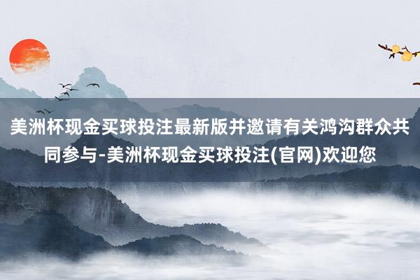 美洲杯现金买球投注最新版并邀请有关鸿沟群众共同参与-美洲杯现金买球投注(官网)欢迎您