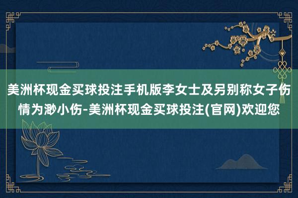 美洲杯现金买球投注手机版李女士及另别称女子伤情为渺小伤-美洲杯现金买球投注(官网)欢迎您