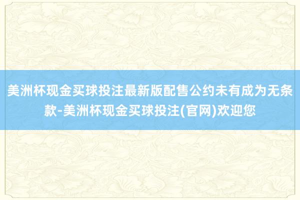 美洲杯现金买球投注最新版配售公约未有成为无条款-美洲杯现金买球投注(官网)欢迎您
