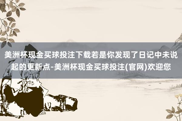 美洲杯现金买球投注下载若是你发现了日记中未说起的更新点-美洲杯现金买球投注(官网)欢迎您