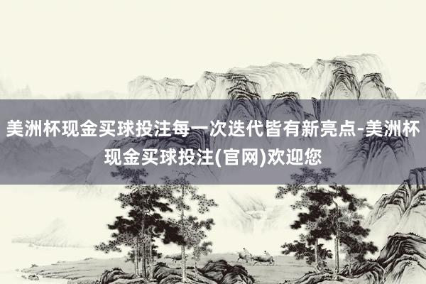 美洲杯现金买球投注每一次迭代皆有新亮点-美洲杯现金买球投注(官网)欢迎您