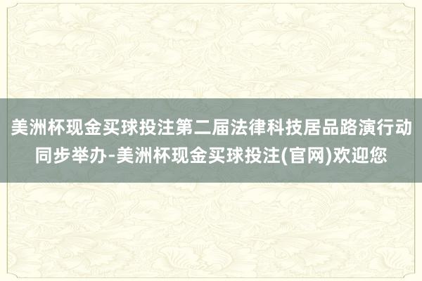 美洲杯现金买球投注第二届法律科技居品路演行动同步举办-美洲杯现金买球投注(官网)欢迎您